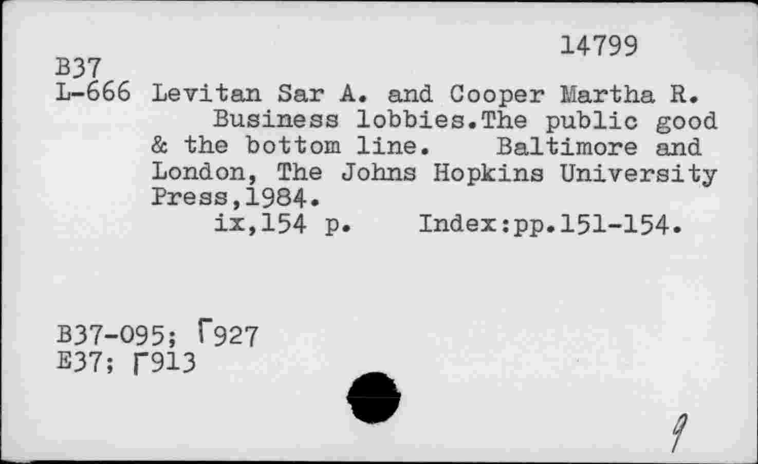﻿14799
B37
L-666 Levitan Sar A. and Cooper Martha R.
Business lobbies.The public good & the bottom line. Baltimore and London, The Johns Hopkins University Press,1984.
ix,154 p. Index:pp.151-154.
B37-O95; C927
E37; T913